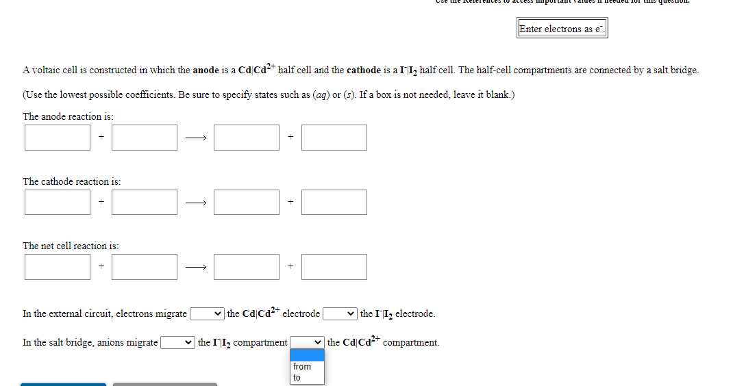 Enter electrons as e".
A voltaic cell is constructed in which the anode is a Cd|Cd2* half cell and the cathode is a II, half cell. The half-cell compartments are connected by a salt bridge.
(Use the lowest possible coefficients. Be sure to specify states such as (ag) or (s). If a box is not needed, leave it blank.)
The anode reaction is:
The cathode reaction is:
The net cell reaction is:
In the external circuit, electrons migrate
v the Cd Cd2+ electrode
v the II, electrode.
In the salt bridge, anions migrate
v the II, compartment
v the Cd Cd2* compartment.
from
to
+
+
