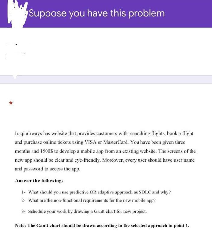 Suppose you have this problem
Iraqi airways has website that provides customers with: scarching flights, book a flight
and purchase online tickets using VISA or MasterCard. You have been given three
months and 1500$ to develop a mobile app from an existing website. The screens of the
new app should be clear and eye-friendly. Moreover, every user should have user name
and password to access the app.
Answer the following:
1- What should you use predictive OR adaptive approach as SDLC and why?
2- What are the non-functional requirements for the new mobile app?
3- Schedule your work by drawing a Gantt chart for new project.
Note: The Gantt chart should be drawn according to the selected approach in point 1.
