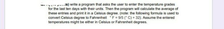 --s) write a program that asks the user to enter the temperature grades
for the last ten days with their units. Then the program will calculate the average of
these entries and print it in a Celsius degree. (note: the following formula is used to
convert Celsius degree to Fahrenheit F = 9/5 (" C) + 32). Assume the entered
temperatures might be either in Celsius or Fahrenheit degrees.
