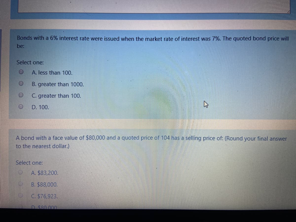 Bonds with a 6% interest rate were issued when the market rate of interest was 7%. The quoted bond price will
be:
Select one:
A. less than 100.
B. greater than 1000.
C. greater than 100.
D. 100.
A bond with a face value of $80,000 and a quoted price of 104 has a selling price of: (Round your final answer
to the nearest dollar.)
Select one:
A. $83,200.
B. $88,000.
C. $76,923,
