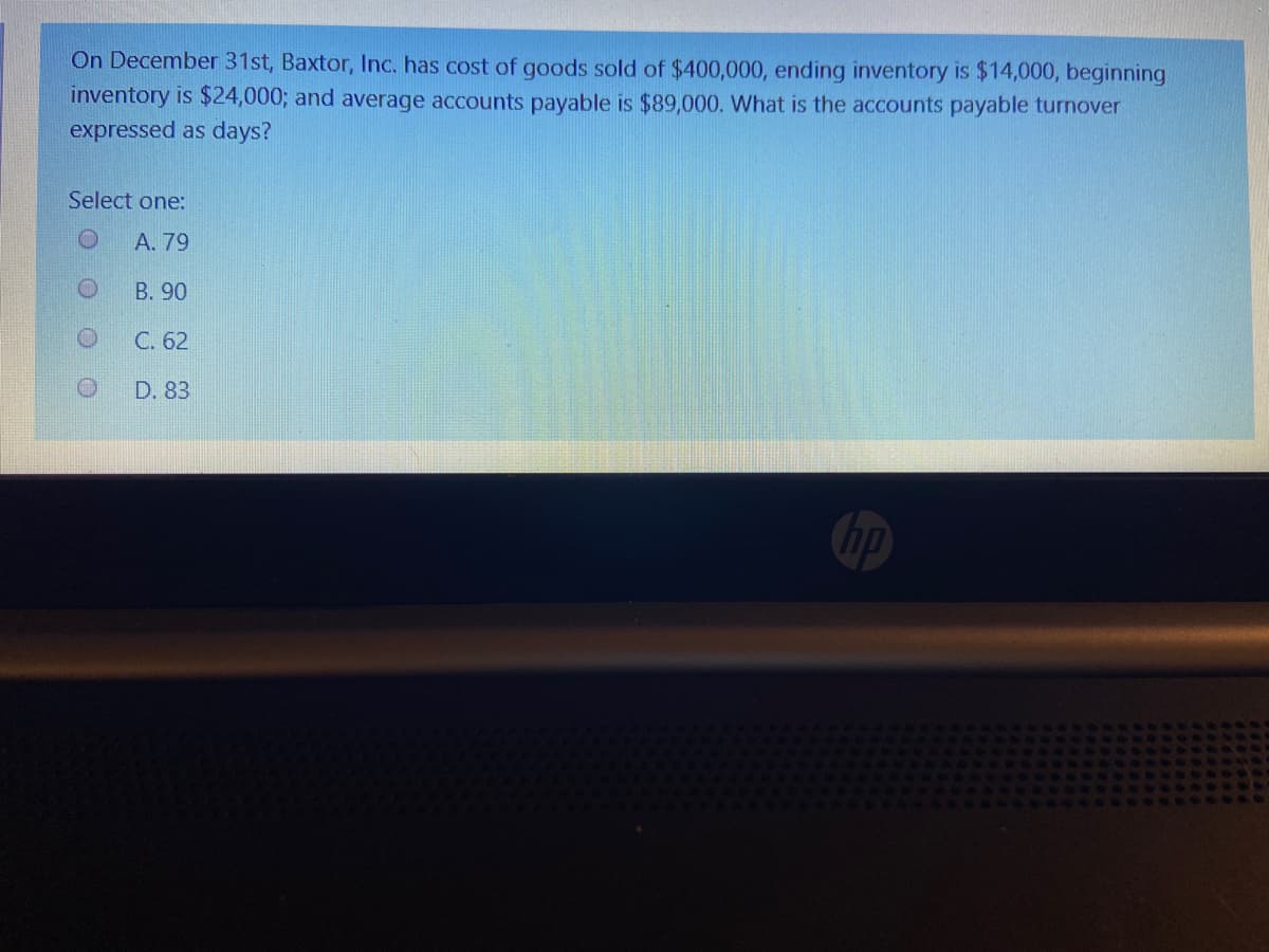 On December 31st, Baxtor, Inc. has cost of goods sold of $400,000, ending inventory is $14,000, beginning
inventory is $24,0003; and average accounts payable is $89,000. What is the accounts payable turnover
expressed as days?
Select one:
A. 79
B. 90
C. 62
D. 83
hp
