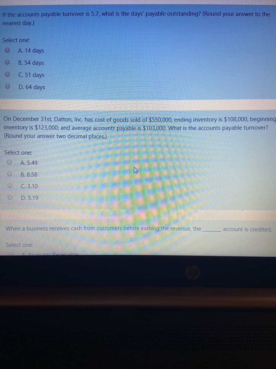 If the accounts payable turnover is 5.7, what is the days' payable outstanding? (Round your answer to the
nearest day.)
Select one:
A. 14 days
B. 54 days
C. 51 days
D. 64 days
On December 31st, Datton, Inc. has cost of goods sold of $550,000, ending inventory is $108,000, beginning
inventory is $123,000; and average accounts payable is $103,000. What is the accounts payable turnover?
(Round your answer two decimal places.)
Select one:
А. 5.49
B. 8.58
С. 3.10
D. 5.19
When a business receives cash from customers before earning the revenue, the
account is credited.
Select one:
Peceivable
