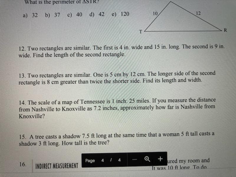 What is the perimeter of ASTR?
a) 32 b) 37 c) 40 d) 42
e) 120
10
12
T
R.
12. Two rectangles are similar. The first is 4 in. wide and 15 in. long. The second is 9 in.
wide. Find the length of the second rectangle.
13. Two rectangles are similar. One is 5 cm by 12 cm. The longer side of the second
rectangle is 8 cm greater than twice the shorter side. Find its length and width.
14. The scale of a map of Tennessee is 1 inch: 25 miles. If you measure the distance
from Nashville to Knoxville as 7.2 inches, approximately how far is Nashville from
Knoxville?
15. A tree casts a shadow 7.5 ft long at the same time that a woman 5 ft tall casts a
shadow 3 ft long. How tall is the tree?
Page
4 I 4
Q +
ured
my room and
16.
INDIRECT MEASUREMENT
It was 10 ft long To do

