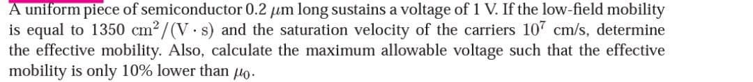 A uniform piece of semiconductor 0.2 μm long sustains a voltage of 1 V. If the low-field mobility
is equal to 1350 cm²/(V.s) and the saturation velocity of the carriers 107 cm/s, determine
the effective mobility. Also, calculate the maximum allowable voltage such that the effective
mobility is only 10% lower than 0.