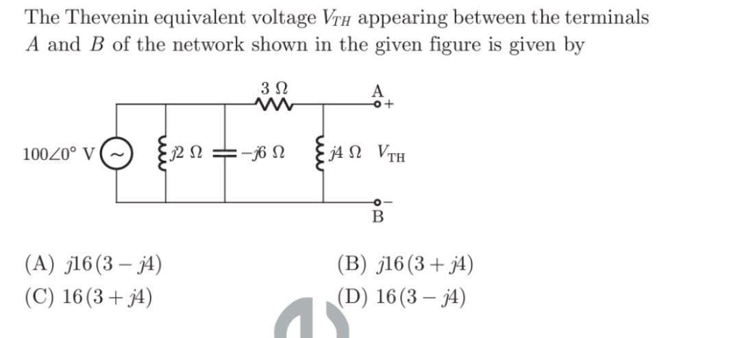 The Thevenin equivalent voltage VTH appearing between the terminals
A and B of the network shown in the given figure is given by
3 Ω
100/0° V
(A) j16 (3-j4)
(C) 16 (3+j4)
22 S2
: -6 Ω
A
o+
j4Ω VTH
O
B
(B) j16 (3+ j4)
(D) 16 (3-j4)