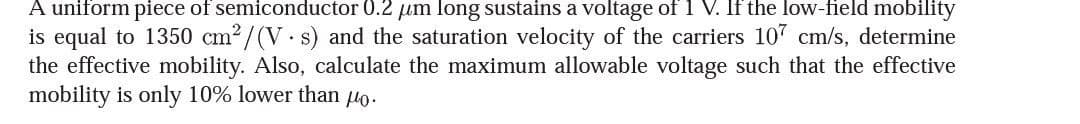 A uniform piece of semiconductor 0.2 μm long sustains a voltage of 1 V. If the low-field mobility
is equal to 1350 cm²/(V.s) and the saturation velocity of the carriers 107 cm/s, determine
the effective mobility. Also, calculate the maximum allowable voltage such that the effective
mobility is only 10% lower than po.