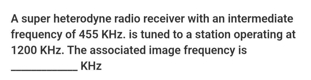 A super heterodyne radio receiver with an intermediate
frequency of 455 KHz. is tuned to a station operating at
1200 KHz. The associated image frequency is
KHz