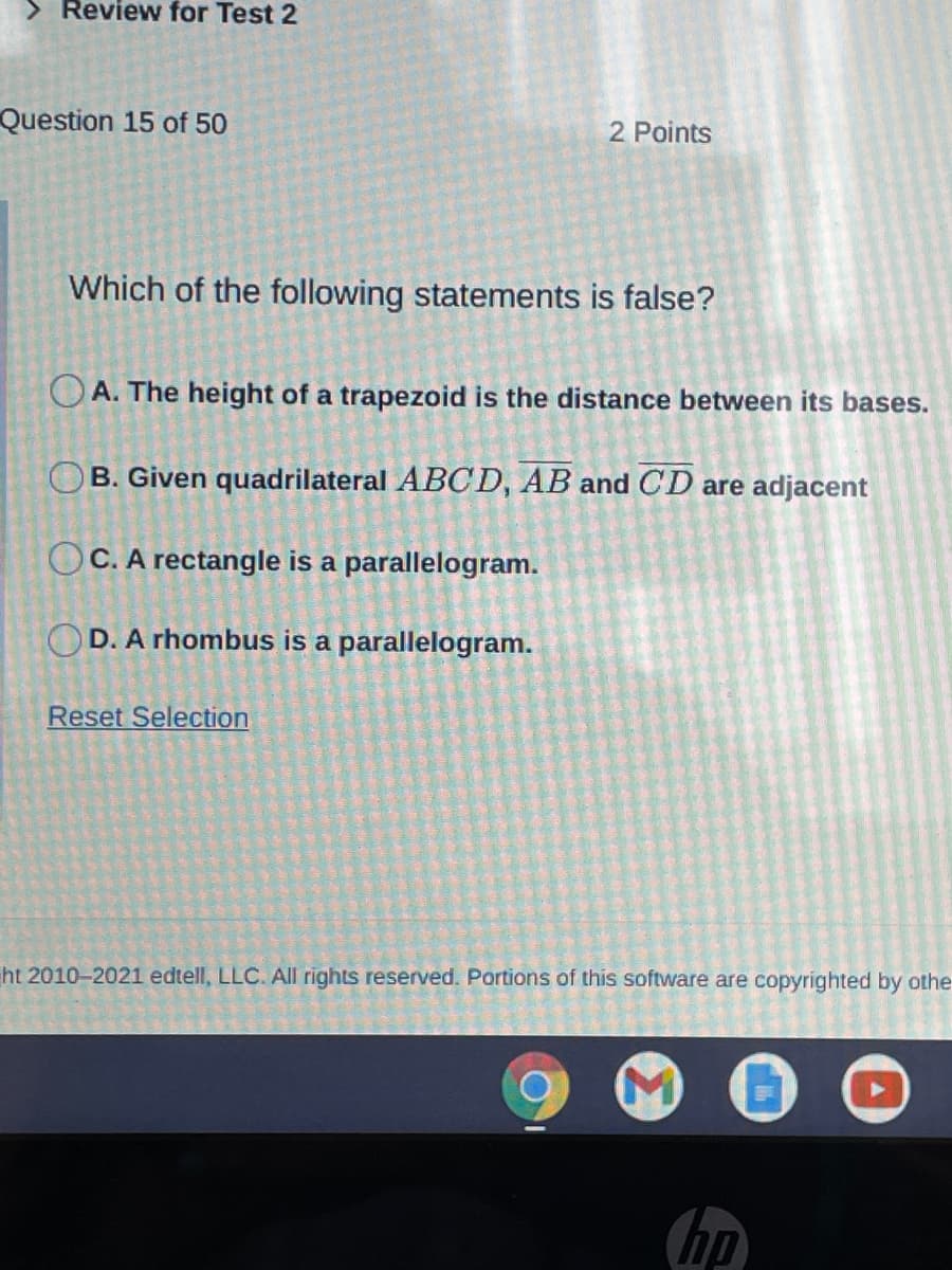 > Review for Test 2
Question 15 of 50
2 Points
Which of the following statements is false?
O A. The height of a trapezoid is the distance between its bases.
OB. Given quadrilateral ABCD, AB and CD are adjacent
OC. A rectangle is a parallelogram.
OD. A rhombus is a parallelogram.
Reset Selection
ht 2010-2021 edtell, LLC. All rights reserved. Portions of this software are copyrighted by othe
hp
