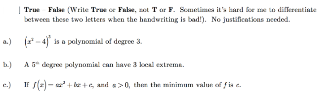 True – False (Write True or False, not T or F. Sometimes it's hard for me to differentiate
bet ween these two letters when the handwriting is bad!). No justifications necded.
(z – 4) is a polynomial of degree 3.
b.)
A 5h degree polynomial can have 3 local extrema.
c.)
If f(1) = ax + bx+c, and a>0, then the minimum value of f is c.
