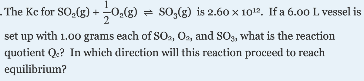 . The Kc for S02(g) +
1
-02(g) = SO,(g) is 2.60 × 1012. If a 6.00 L vessel is
with 1.00 grams each of SO2, O2, and SO3, what is the reaction
quotient Qc? In which direction will this reaction proceed to reach
set
up
equilibrium?
