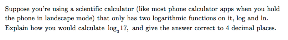 Suppose you're using a scientific calculator (like most phone calculator apps when you hold
the phone in landscape mode) that only has two logarithmic functions on it, log and In.
Explain how you would calculate log, 17, and give the answer correct to 4 decimal places.
