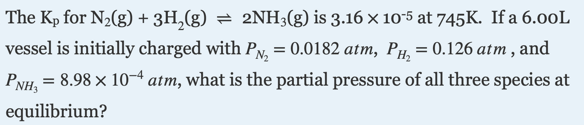 The Kp for N2(g) + 3H,(g) = 2NH3(g) is 3.16 × 10-5 at 745K. If a 6.00L
vessel is initially charged with PN, = 0.0182 atm, PH = 0.126 atm , and
= 8.98 x 10-4 atm, what is the partial pressure of all three species at
PNH3
equilibrium?
