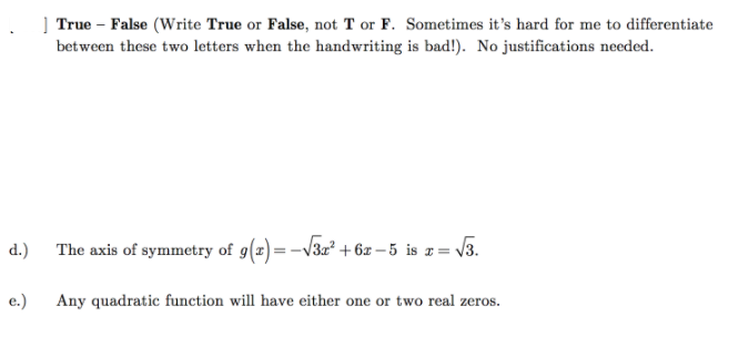 True – False (Write True or False, not T or F. Sometimes it's hard for me to differentiate
between these two letters when the handwriting is bad!). No justifications needed.
d.)
The axis of symmetry of g(x)=-V3x² + 6z – 5 is z= V3.
e.)
Any quadratic function will have either one or two real zeros.
