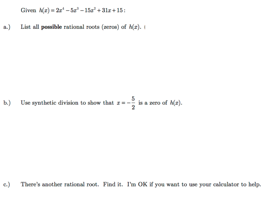 Given h(x)= 2x* – 5x³ – 15x? +31x+15:
%3D
а.)
List all possible rational roots (zeros) of h(x).
5
b.)
Use synthetic division to show that x =-
is a zero of h(x).
2
c.)
There's another rational root. Find it. I'm OK if you want to use your calculator to help.
