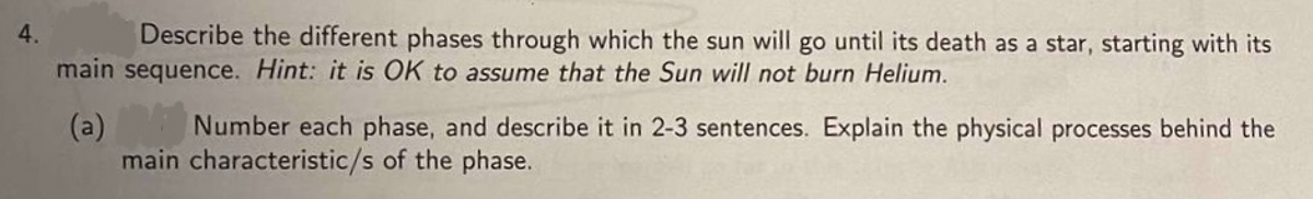 4.
Describe the different phases through which the sun will go until its death as a star, starting with its
main sequence. Hint: it is OK to assume that the Sun will not burn Helium.
(a)
Number each phase, and describe it in 2-3 sentences. Explain the physical processes behind the
main characteristic/s of the phase.