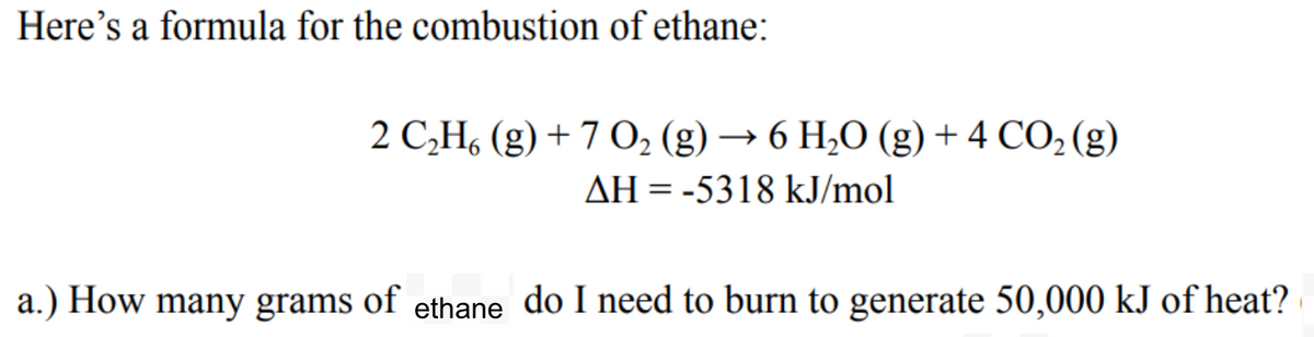 Here's a formula for the combustion of ethane:
2 C,H, (g) + 7 O, (g) → 6 H,O (g) + 4 CO2 (g)
AH = -5318 kJ/mol
a.) How many grams of ethane do I need to burn to generate 50,000 kJ of heat?
