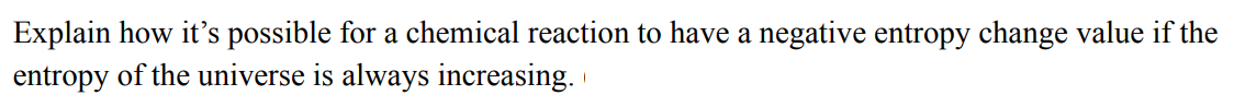 Explain how it's possible for a chemical reaction to have a negative entropy change value if the
entropy of the universe is always increasing.
