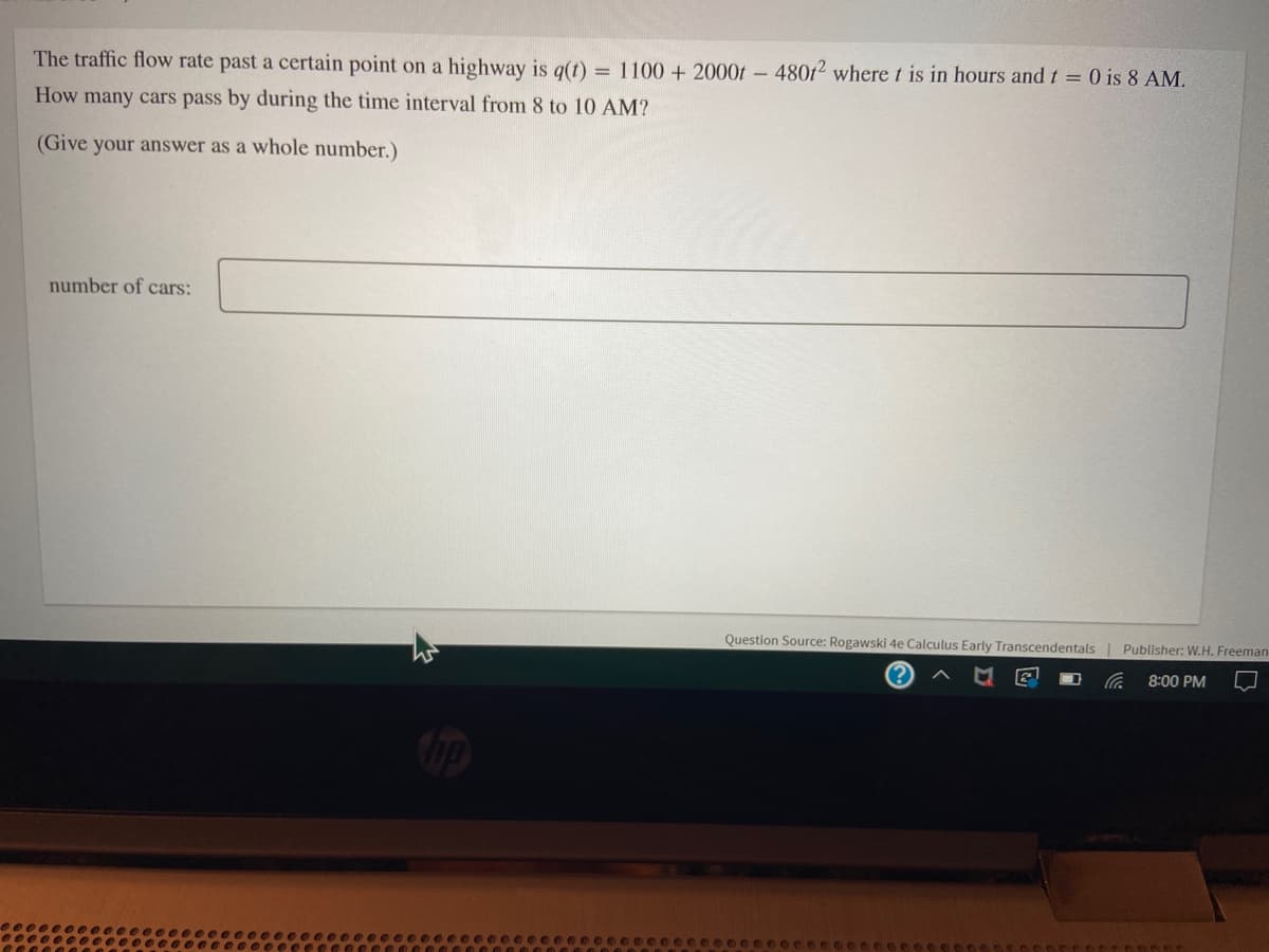 The traffic flow rate past a certain point on a highway is g(t) = 1100 + 2000t - 480t² where t is in hours and t = 0 is 8 AM.
How many cars pass by during the time interval from 8 to 10 AM?
(Give your answer as a whole number.)
number of cars:
Question Source: Rogawski 4e Calculus Early Transcendentals
Publisher: W.H. Freeman
8:00 PM
