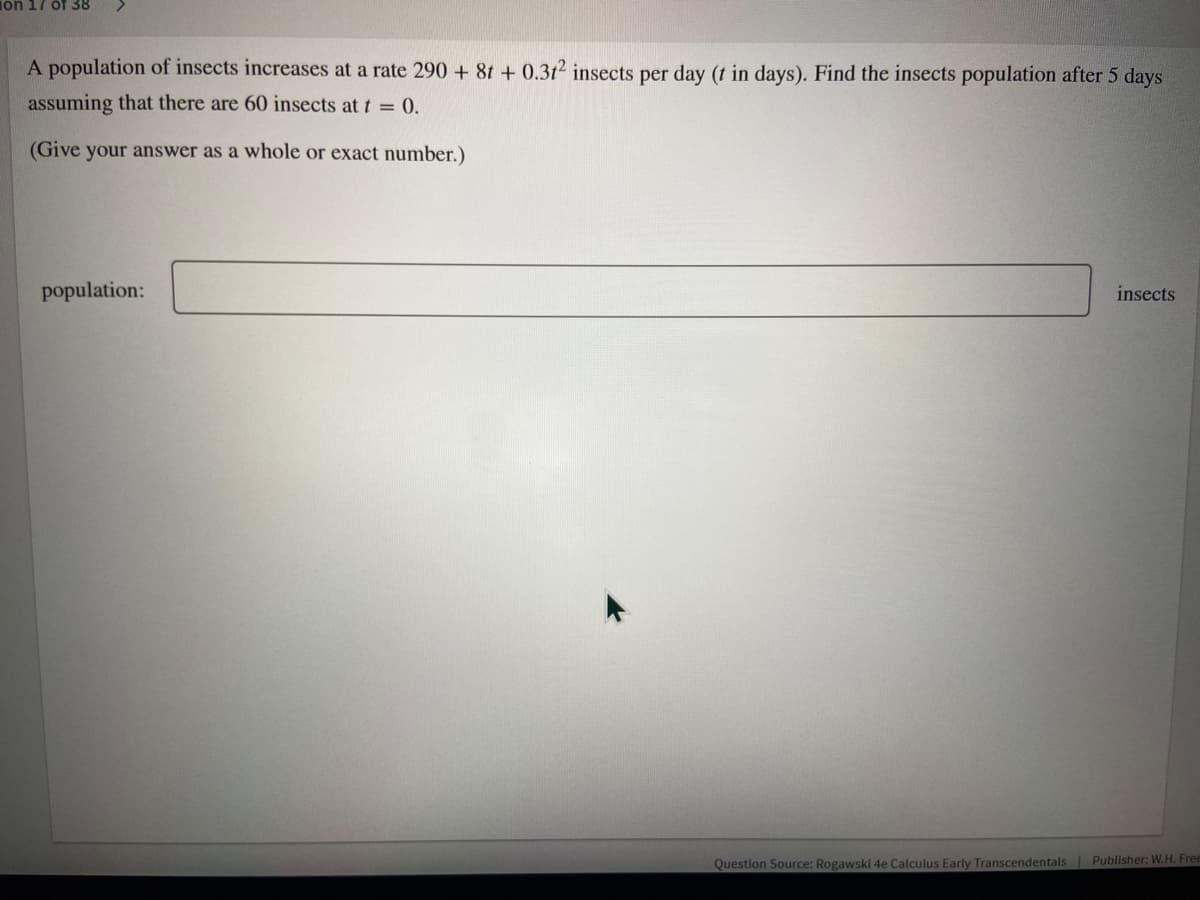 Ton 17
f38
A population of insects increases at a rate 290 + 8t + 0.312 insects per day (t in days). Find the insects population after 5 days
assuming that there are 60 insects at t 0.
(Give your answer as a whole or exact number.)
population:
insects
Question Source: Rogawski 4e Calculus Early Transcendentals Publisher: W.H. Free
