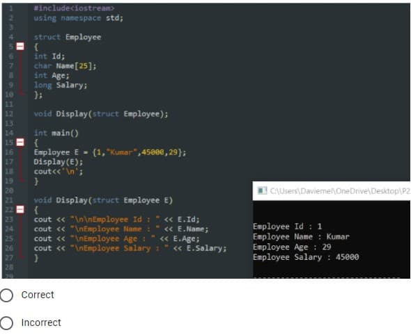 #includeciostream>
using namespace std;
struct Employee
int Id;
char Name [25];
int Age;
long Salary;
};
11
12
13
void Display(struct Employee);
int main()
{
Employee E - (1,"Kumar",45000, 29};
Display (E);
cout<<'\n';
14
15
16
17
18
19
20
CAUsers\Daviemel\OneDrive\Desktop\P2
21
void Display(struct Employee E)
{
cout « "\n\nEmployee Id :
cout « "\nEmployee Name : " « E.Name;
cout « "\nEmployee Age :
cout « "\nEmployee Salary:
« E.Id;
23
24
Employee Id : 1
Employee Name : Kumar
Employee Age : 29
Employee Salary : 45000
« E.Age;
<« E.Salary;
25
26
27
28
29
O Correct
O Incorrect
