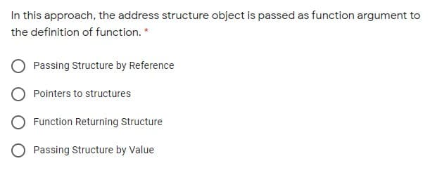 In this approach, the address structure object is passed as function argument to
the definition of function. *
Passing Structure by Reference
Pointers to structures
Function Returning Structure
O Passing Structure by Value
