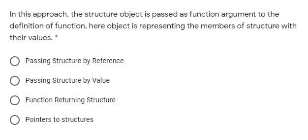 In this approach, the structure object is passed as function argument to the
definition of function, here object is representing the members of structure with
their values. *
Passing Structure by Reference
Passing Structure by Value
O Function Returning Structure
O Pointers to structures
