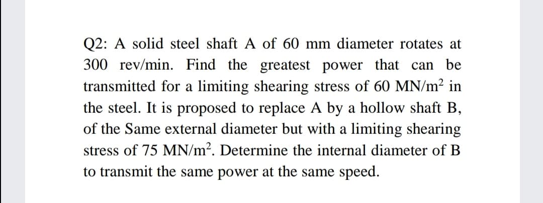 Q2: A solid steel shaft A of 60 mm diameter rotates at
300 rev/min. Find the greatest power that can be
transmitted for a limiting shearing stress of 60 MN/m² in
the steel. It is proposed to replace A by a hollow shaft B,
of the Same external diameter but with a limiting shearing
stress of 75 MN/m?. Determine the internal diameter of B
to transmit the same power at the same speed.
