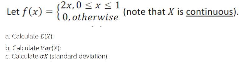 (2x,0 < x < 1
10, otherwise
Let f(x) =
(note that X is continuous).
a. Calculate E(X):
b. Calculate Var(X):
c. Calculate oX (standard deviation):
