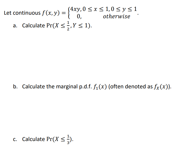 S4xy,0 < x < 1,0 <y<1
0,
Let continuous f (x, y) =
otherwise
a. Calculate Pr(X<÷,Y< 1).
b. Calculate the marginal p.d.f. fi(x) (often denoted as fx (x)).
c. Calculate Pr(X <÷).
