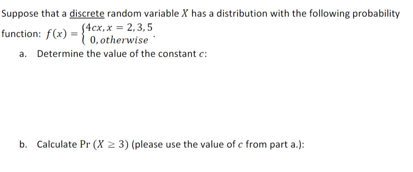 Suppose that a discrete random variable X has a distribution with the following probability
(4cx,x = 2,3,5
( 0, otherwise
function: f(x)
a. Determine the value of the constant c:
b. Calculate Pr (X > 3) (please use the value of c from part a.):
