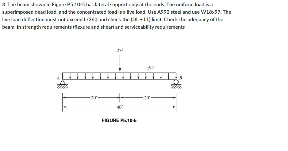 3. The beam shown in Figure P5.10-5 has lateral support only at the ends. The uniform load is a
superimposed dead load, and the concentrated load is a live load. Use A992 steel and use W18x97. The
live load deflection must not exceed L/360 and check the (DL + LL) limit. Check the adequacy of the
beam in strength requirements (flexure and shear) and serviceability requirements
25*
2k/ft
В
20
20-
40'-
FIGURE P5.10-5
