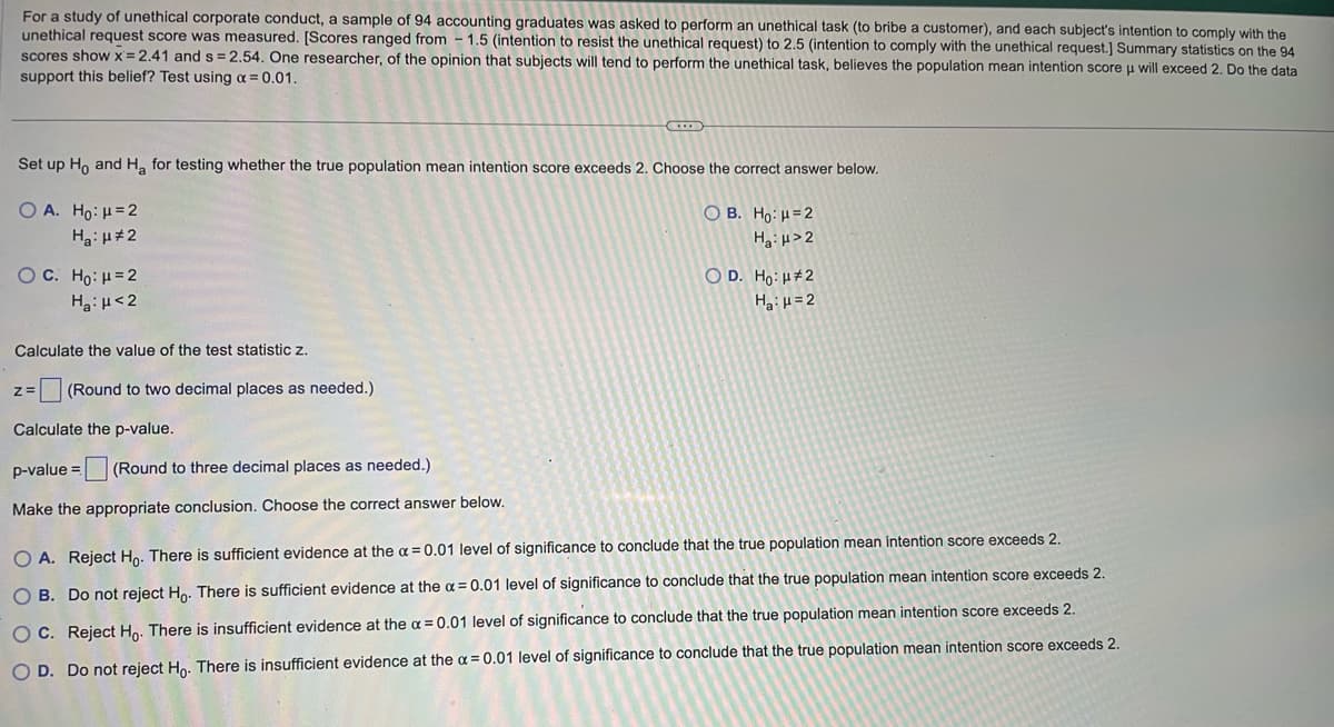 For a study of unethical corporate conduct, a sample of 94 accounting graduates was asked to perform an unethical task (to bribe a customer), and each subject's intention to comply with the
unethical request score was measured. [Scores ranged from 1.5 (intention to resist the unethical request) to 2.5 (intention to comply with the unethical request.] Summary statistics on the 94
scores show x=2.41 and s= 2.54. One researcher, of the opinion that subjects will tend to perform the unethical task, believes the population mean intention score μ will exceed 2. Do the data
support this belief? Test using α = 0.01.
Set up Ho and Ha for testing whether the true population mean intention score exceeds 2. Choose the correct answer below.
OB. Ho: H=2
Ha:μ>2
OA. Ho: μ = 2
H₂:μ#2
OC. Ho: H=2
H₂:μ<2
Calculate the value of the test statistic z.
zZ=
(Round to two decimal places as needed.)
Calculate the p-value.
p-value= (Round to three decimal places as needed.)
Make the appropriate conclusion. Choose the correct answer below.
OD. Ho: #2
Ha: H=2
O A. Reject Ho. There is sufficient evidence at the α = 0.01 level of significance to conclude that the true population mean intention score exceeds 2.
O B. Do not reject Ho. There is sufficient evidence at the x = 0.01 level of significance to conclude that the true population mean intention score exceeds 2.
OC. Reject Ho. There is insufficient evidence at the x = 0.01 level of significance to conclude that the true population mean intention score exceeds 2.
O D. Do not reject Ho. There is insufficient evidence at the x = 0.01 level of significance to conclude that the true population mean intention score exceeds 2.