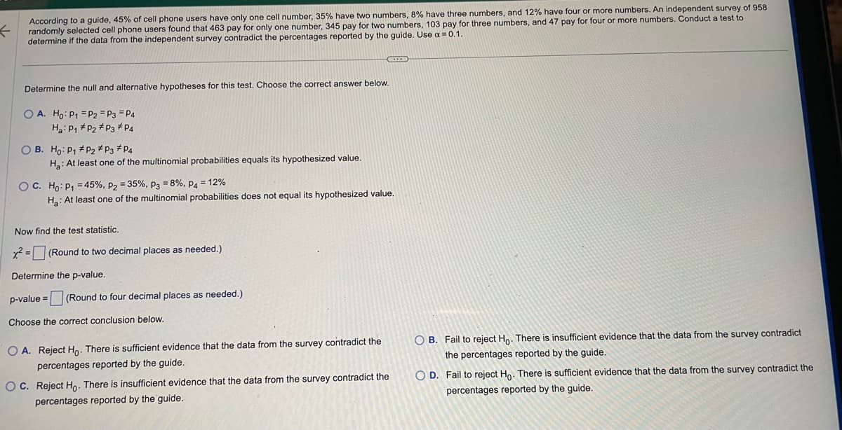←
According to a guide, 45% of cell phone users have only one cell number, 35% have two numbers, 8% have three numbers, and 12% have four or more numbers. An independent survey of 958
randomly selected cell phone users found that 463 pay for only one number, 345 pay for two numbers, 103 pay for three numbers, and 47 pay for four or more numbers. Conduct a test to
determine if the data from the independent survey contradict the percentages reported by the guide. Use α = 0.1.
Determine the null and alternative hypotheses for this test. Choose the correct answer below.
OA. Ho: P1
P2 = P3 P4
Ha: P1
P2 P3 P4
OB. Ho: P₁
P2 # P3 P4
H₂: At least one of the multinomial probabilities equals its hypothesized value.
OC. Ho: P₁ = 45%, P2 = 35%, P3 = 8%, P4 = 12%
Ha: At least one of the multinomial probabilities does not equal its hypothesized value.
Now find the test statistic.
x² =
Determine the p-value.
p-value = (Round to four decimal places as needed.)
Choose the correct conclusion below.
(Round to two decimal places as needed.)
O A. Reject Ho. There is sufficient evidence that the data from the survey contradict the
percentages reported by the guide.
OC. Reject Ho. There is insufficient evidence that the data from the survey contradict the
percentages reported by the guide.
OB. Fail to reject Ho. There is insufficient evidence that the data from the survey contradict
the percentages reported by the guide.
OD. Fail to reject Ho. There is sufficient evidence that the data from the survey contradict the
percentages reported by the guide.