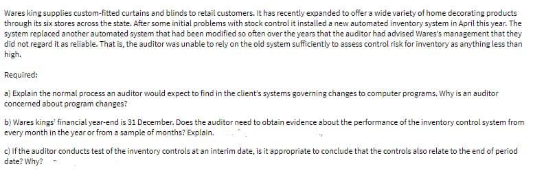 Wares king supplies custom-fitted curtains and blinds to retail customers. It has recently expanded to offer a wide variety of home decorating products
through its six stores across the state. After some initial problems with stock control it installed a new automated inventory system in April this year. The
system replaced another automated system that had been modified so often over the years that the auditor had advised Wares's management that they
did not regard it as reliable. That is, the auditor was unable to rely on the old system sufficiently to assess control risk for inventory as anything less than
high.
Required:
a) Explain the normal process an auditor would expect to find in the client's systems governing changes to computer programs. Why is an auditor
concerned about program changes?
b) Wares kings financial year-end is 31 December. Does the auditor need to obtain evidence about the performance of the inventory control system from
every month in the year or from a sample of months? Explain.
c) If the auditor conducts test of the inventory controls at an interim date, is it appropriate to conclude that the controls also relate to the end of period
date? Why? -
