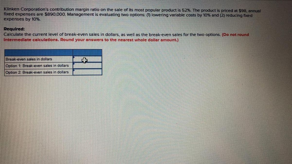 Klinken Corporation's contribution margin ratio on the sale of its most popular product is 52%. The product is priced at $98, annual
fixed expenses are $890,000. Management is evaluating two options: (1) lowering variable costs by 10% and (2) reducing fixed
expenses by 10%.
Required:
Calculate the current level of break-even sales in dollars, as well as the break-even sales for the two options. (Do not round
Intermedlate calculations. Round your answers to the nearest whole dollar amount.)
Break-even sales in dollars
Option 1: Break-even sales in dollars
Option 2: Break-even sales in dollars
