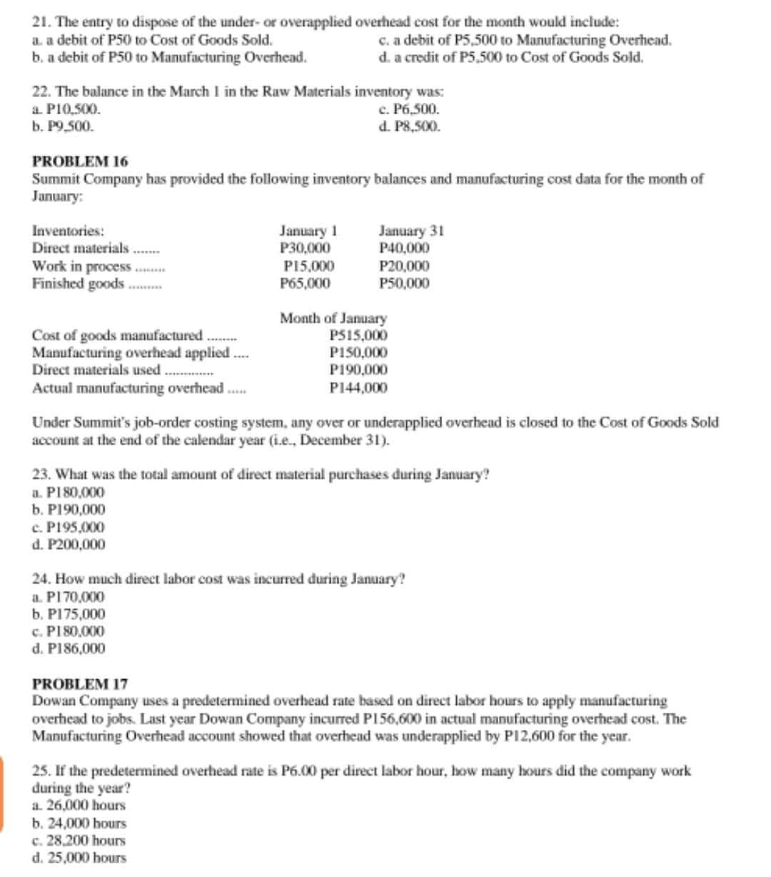 21. The entry to dispose of the under- or overapplied overhead cost for the month would include:
a. a debit of P50 to Cost of Goods Sold.
b. a debit of P50 to Manufacturing Overhead.
c. a debit of P5,500 to Manufacturing Overhead.
d. a credit of P5,500 to Cost of Goods Sold.
22. The balance in the March I in the Raw Materials inventory was:
a. P10,500.
b. P9,500.
c. P6,500.
d. P8,500.
PROBLEM 16
Summit Company has provided the following inventory balances and manufacturing cost data for the month of
January:
January 1
P30,000
Inventories:
Direct materials
Work in process .
Finished goods.
January 31
P40,000
P20,000
P50,000
P15,000
P65,000
Cost of goods manufactured..
Manufacturing overhead applied.
Direct materials used.
Actual manufacturing overhead .
Month of January
P515,000
P150,000
P190,000
P144,000
Under Summit's job-order costing system, any over or underapplied overhead is closed to the Cost of Goods Sold
account at the end of the calendar year (i.e., December 31).
23. What was the total amount of direct material purchases during January?
a. P180,000
b. P190,000
c. P195,000
d. P200,000
24. How much direct labor cost was incurred during January?
a. P170,000
b. P175,000
c. P180,000
d. P186,000
PROBLEM 17
Dowan Company uses a predetermined overhead rate based on direct labor hours to apply manufacturing
overhead to jobs. Last year Dowan Company incurred PI56,600 in actual manufacturing overhead cost. The
Manufacturing Overhead account showed that overhead was underapplied by P12,600 for the year.
25. If the predetermined overhead rate is P6.00 per direct labor hour, how many hours did the company work
during the year?
a. 26,000 hours
b. 24,000 hours
c. 28,200 hours
d. 25,000 hours
