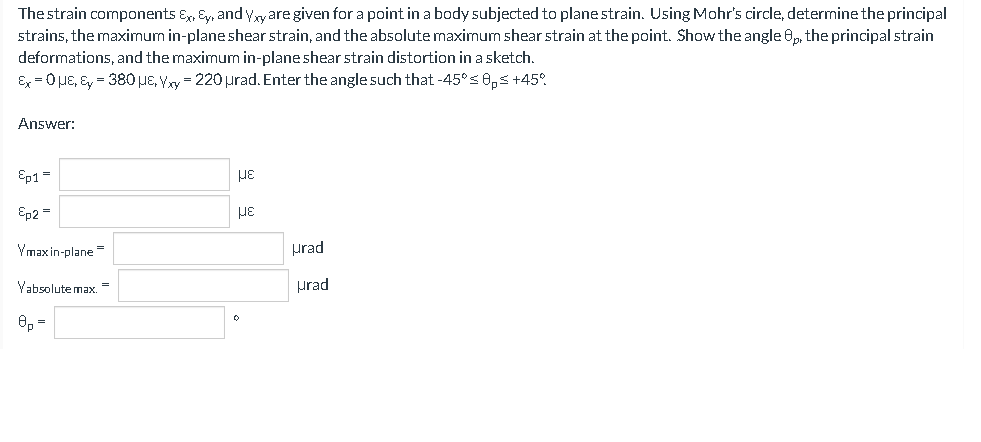 The strain components Ex, Ey, and Yyare given for a point in a body subjected to planestrain. Using Mohr's circle, determine the principal
strains, the maximum in-plane shear strain, and the absolute maximum shear strain at the point. Show the angle 0, the principal strain
deformations, and the maximum in-plane shear strain distortion in a sketch.
Ex = 0µE, Ey = 380HE, Yy = 220 urad. Enter the angle such that -45° s0,s +45°.
Answer:
Ep1 =
Ep2 =
Ymaxin-plane =
prad
Vabsolute max. =
prad

