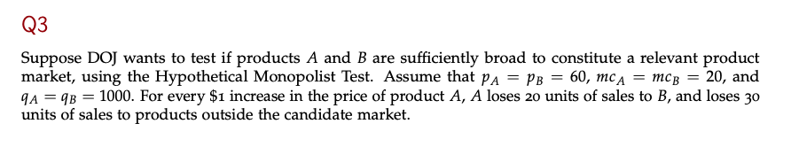 Q3
Suppose DOJ wants to test if products A and B are sufficiently broad to constitute a relevant product
market, using the Hypothetical Monopolist Test. Assume that PA = PB = 60, mc₁ = mcß = 20, and
9A=9B = 1000. For every $1 increase in the price of product A, A loses 20 units of sales to B, and loses 30
units of sales to products outside the candidate market.