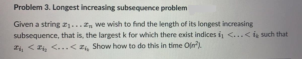 Problem 3. Longest increasing subsequence problem
Given a string ₁... n we wish to find the length of its longest increasing
subsequence, that is, the largest k for which there exist indices i₁ <…< ik such that
Xi₁ < xi₂ <...<i Show how to do this in time O(n²).