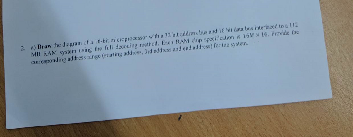 2. a) Draw the diagram of a 16-bit microprocessor with a 32 bit address bus and 16 bit data bus interfaced to a 112
MB RAM system using the full decoding method. Each RAM chip specification is 16M X 16. Provide the
corresponding address range (starting address, 3rd address and end address) for the system.