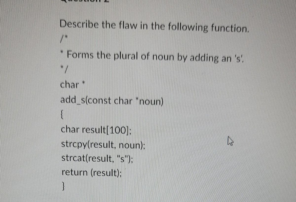 Describe the flaw in the following function.
* Forms the plural of noun by adding an 's'.
*/
char *
add_s(const char *noun)
{
char result[100];
strcpy(result, noun);
strcat(result, "s");
return (result);
4