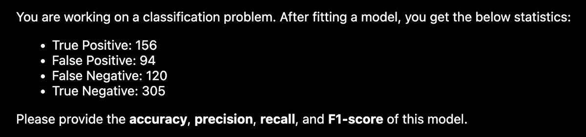 You are working on a classification problem. After fitting a model, you get the below statistics:
True Positive: 156
False Positive: 94
False Negative: 120
True Negative: 305
Please provide the accuracy, precision, recall, and F1-score of this model.
●
●