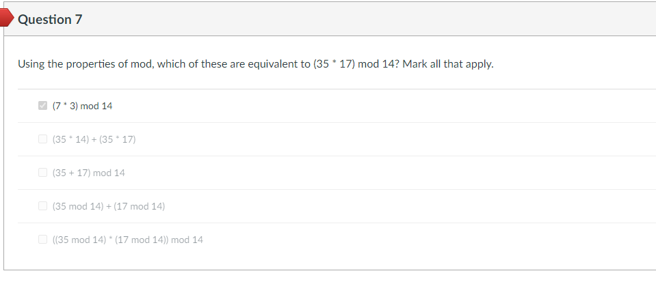 Question 7
Using the properties of mod, which of these are equivalent to (35 * 17) mod 14? Mark all that apply.
(7 * 3) mod 14
(35*14) + (3517)
(35 +17) mod 14
(35 mod 14) + (17 mod 14)
((35 mod 14) * (17 mod 14)) mod 14