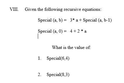 VIII. Given the following recursive equations:
Special (a, b) = 3* a + Special (a, b-1)
Special (a,0)= 4+2 * a
What is the value of:
1. Special(6,4)
2. Special(8,3)