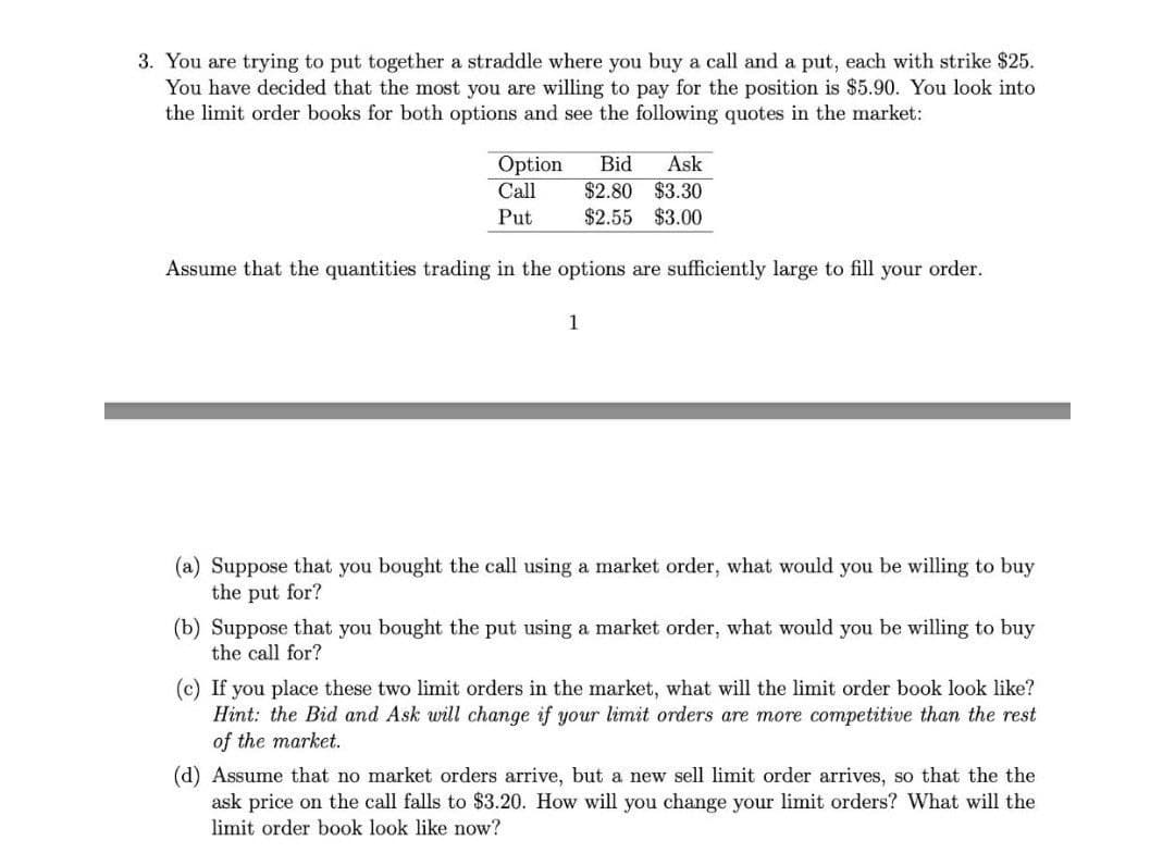 3. You are trying to put together a straddle where you buy a call and a put, each with strike $25.
You have decided that the most you are willing to pay for the position is $5.90. You look into
the limit order books for both options and see the following quotes in the market:
Option
Bid
Ask
$2.80 $3.30
$2.55 $3.00
Call
Put
Assume that the quantities trading in the options are sufficiently large to fill your order.
1
(a) Suppose that you bought the call using a market order, what would you be willing to buy
the put for?
(b) Suppose that you bought the put using a market order, what would you be willing to buy
the call for?
(c) If you place these two limit orders in the market, what will the limit order book look like?
Hint: the Bid and Ask will change if your limit orders are more competitive than the rest
of the market.
(d) Assume that no market orders arrive, but a new sell limit order arrives, so that the the
ask price on the call falls to $3.20. How will you change your limit orders? What will the
limit order book look like now?
