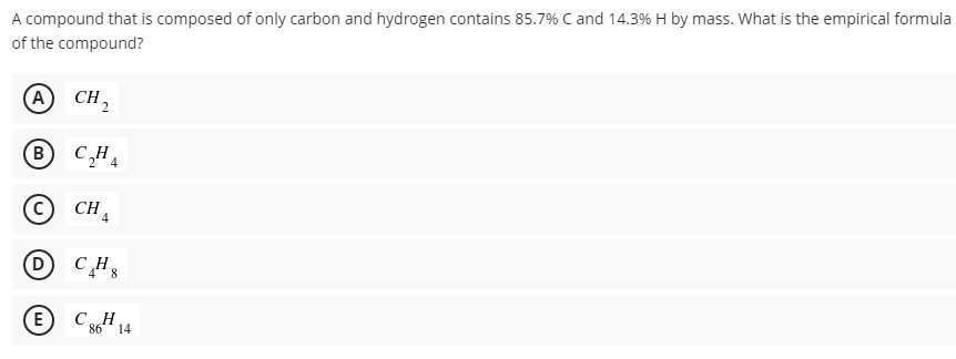 A compound that is composed of only carbon and hydrogen contains 85.7% C and 14.3% H by mass. What is the empirical formula
of the compound?
A CH,
B CHA
4
CH A
E
CH
86
14
