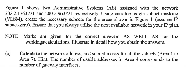 Figure 1 shows two Administrative Systems (AS) assigned with the network
202.2.176.0/21 and 200.2.96.0/21 respectively. Using variable-length subnet masking
(VLSM), create the necessary subnets for the areas shown in Figure 1 (assume IP
subnet-zero). Ensure that you always utilize the next available network in your IP plan.
NOTE: Marks are given for the correct answers AS WELL AS for the
workings/calculations. Illustrate in detail how you obtain the answers.
(a)
Calculate the network address, and subnet masks for all the subnets (Area 1 to
Area 7). Hint: The number of usable addresses in Area 4 corresponds to the
number of gateway interfaces.
