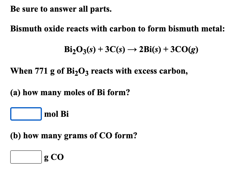 Be sure to answer all parts.
Bismuth oxide reacts with carbon to form bismuth metal:
Bi₂O3(s) + 3C(s) → 2Bi(s) + 3CO(g)
When 771 g of Bi₂03 reacts with excess carbon,
(a) how many moles of Bi form?
mol Bi
(b) how many grams of CO form?
g Co