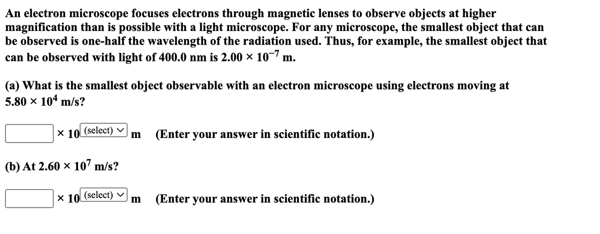 An electron microscope focuses electrons through magnetic lenses to observe objects at higher
magnification than is possible with a light microscope. For any microscope, the smallest object that can
be observed is one-half the wavelength of the radiation used. Thus, for example, the smallest object that
can be observed with light of 400.0 nm is 2.00 × 10-7 m.
(a) What is the smallest object observable with an electron microscope using electrons moving at
5.80 × 104 m/s?
X 10 (select) m (Enter your answer in scientific notation.)
(b) At 2.60 × 107 m/s?
X 10 (select)
m (Enter your answer in scientific notation.)