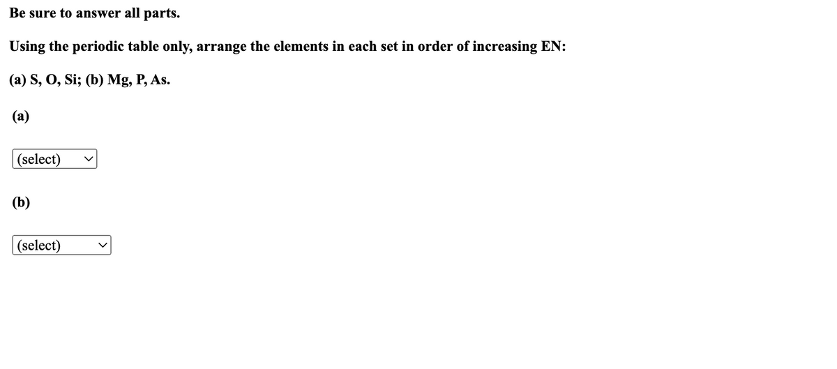 Be sure to answer all parts.
Using the periodic table only, arrange the elements in each set in order of increasing EN:
(a) S, O, Si; (b) Mg, P, As.
(a)
(select)
(b)
(select)